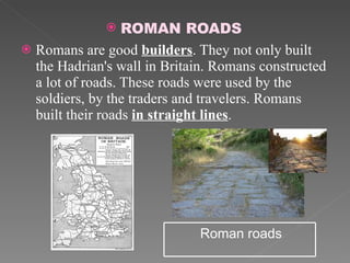 ROMAN ROADS Romans are good  builders . They not only built the Hadrian's wall in Britain. Romans constructed a lot of roads. These roads were used by the soldiers, by the traders and travelers. Romans built their roads  in straight lines .  Roman roads 