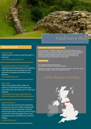 Hadrian’s Wall
Places to visit
Hadrian’s Wall
Stretching from coast to coast the wall is a
must see
www.visithadrianswall.co.uk
Vindolanda & Roman Army Museum
Claimed to be the best day out on Hadrian’s
wall. Experience live excavations in the
summer and explore the Roman Army
Museum
www.vindolanda.com
Belsay Hall
Take a trip to Belsay Hall, Castle and
Gardens in Northumberland and enjoy
one of the best value days out in north-east
England.
www.english-heritage.org.uk/daysout/
properties/belsay-hall-castle-and-gardens/
Beamish Museum
Take a tram ride into the past at Beamish,
an open air museum vividly recreating life
in the North East in Edwardian, Victorian
and Georgian times. Stroll around the shops
and houses of the Edwardian Town or go
underground at a real drift mine in the Pit
Village.
ww.beamish.org.uk
HADRIAN’S WALL - HAS SOMETHING FOR EVERYONE
The construction of Hadrian’s Wall began in AD 122 during the rule of
Emperor Hadrian. As well as building heavily defended forts throughout the
country the Romans built the wall from coast to coast to protect Roman
England from Scottish tribes. As well as the stunning scenery that
can be explored in Hadrian’s Wall Country by bike, horseback and
by foot there is plenty of activities for all the family.
INTERACTIVE MAP
Our Interactive map can be found at:
www.freedhomemedia.co.uk/index.php/places
Allowing you to plan your route from location to location, information about
the various location, videos and a whole host more.
Explore, Experience and Enjoy
 