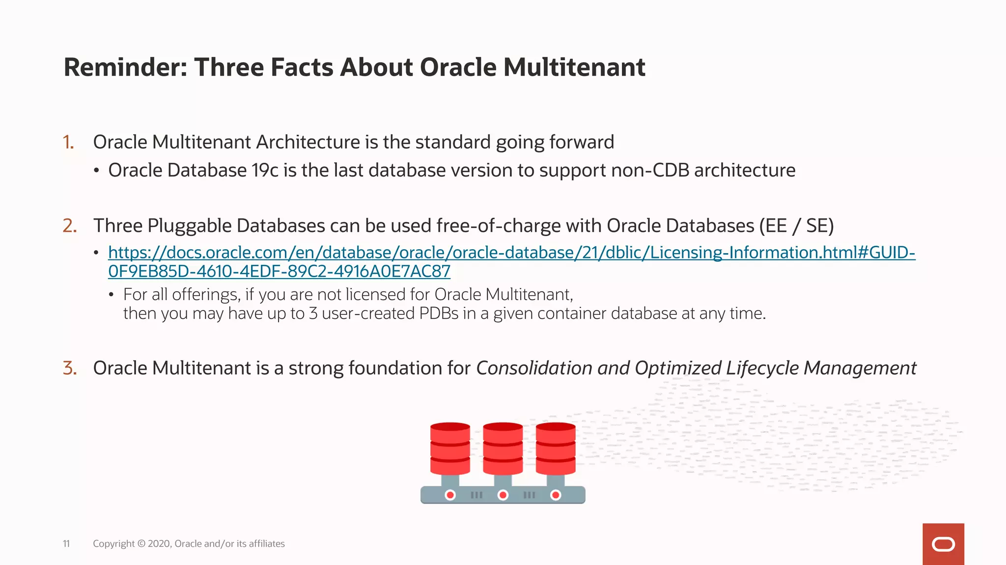 1. Oracle Multitenant Architecture is the standard going forward
• Oracle Database 19c is the last database version to support non-CDB architecture
2. Three Pluggable Databases can be used free-of-charge with Oracle Databases (EE / SE)
• https://docs.oracle.com/en/database/oracle/oracle-database/21/dblic/Licensing-Information.html#GUID-
0F9EB85D-4610-4EDF-89C2-4916A0E7AC87
• For all offerings, if you are not licensed for Oracle Multitenant,
then you may have up to 3 user-created PDBs in a given container database at any time.
3. Oracle Multitenant is a strong foundation for Consolidation and Optimized Lifecycle Management
Reminder: Three Facts About Oracle Multitenant
Copyright © 2020, Oracle and/or its affiliates
11
 