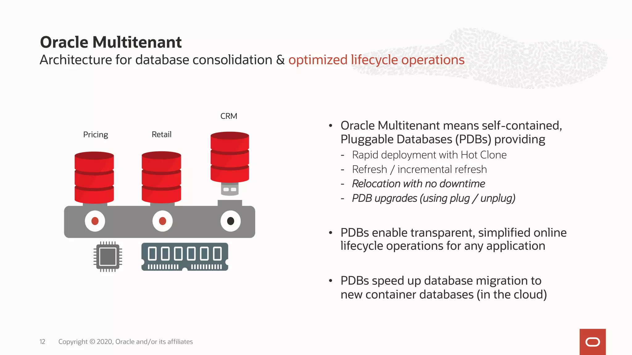 • Oracle Multitenant means self-contained,
Pluggable Databases (PDBs) providing
- Rapid deployment with Hot Clone
- Refresh / incremental refresh
- Relocation with no downtime
- PDB upgrades (using plug / unplug)
• PDBs enable transparent, simplified online
lifecycle operations for any application
• PDBs speed up database migration to
new container databases (in the cloud)
Oracle Multitenant
Architecture for database consolidation & optimized lifecycle operations
12
Pricing Retail
CRM
Copyright © 2020, Oracle and/or its affiliates
 