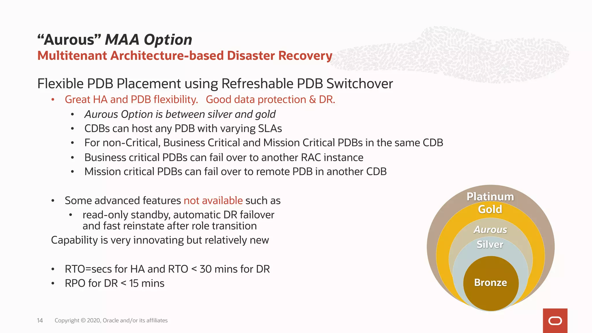 Multitenant Architecture-based Disaster Recovery
Flexible PDB Placement using Refreshable PDB Switchover
• Great HA and PDB flexibility. Good data protection & DR.
• Aurous Option is between silver and gold
• CDBs can host any PDB with varying SLAs
• For non-Critical, Business Critical and Mission Critical PDBs in the same CDB
• Business critical PDBs can fail over to another RAC instance
• Mission critical PDBs can fail over to remote PDB in another CDB
• Some advanced features not available such as
• read-only standby, automatic DR failover
and fast reinstate after role transition
Capability is very innovating but relatively new
• RTO=secs for HA and RTO < 30 mins for DR
• RPO for DR < 15 mins
“Aurous” MAA Option
14
Platinum
Gold
Aurous
Silver
Bronze
Copyright © 2020, Oracle and/or its affiliates
 