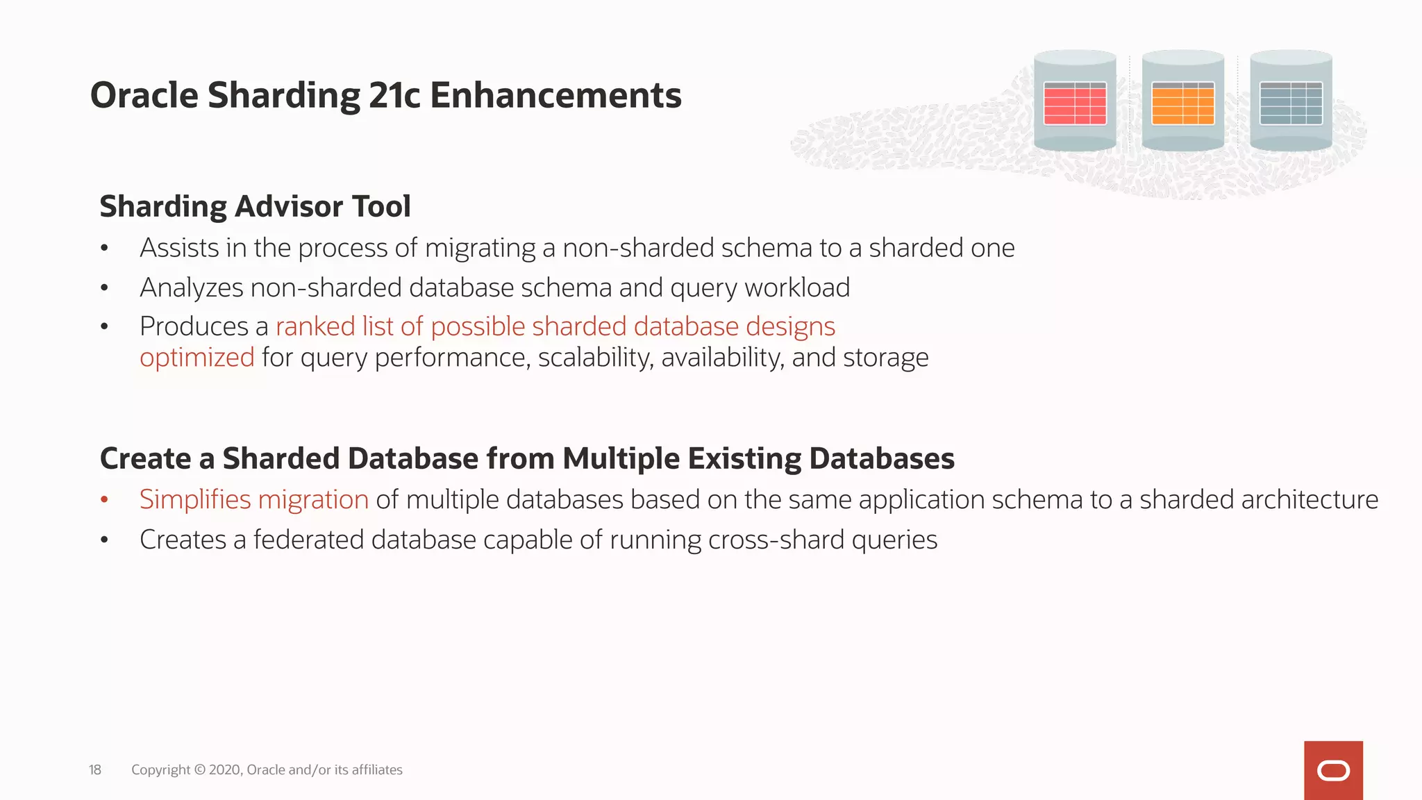 Oracle Sharding 21c Enhancements
Sharding Advisor Tool
• Assists in the process of migrating a non-sharded schema to a sharded one
• Analyzes non-sharded database schema and query workload
• Produces a ranked list of possible sharded database designs
optimized for query performance, scalability, availability, and storage
Create a Sharded Database from Multiple Existing Databases
• Simplifies migration of multiple databases based on the same application schema to a sharded architecture
• Creates a federated database capable of running cross-shard queries
Copyright © 2020, Oracle and/or its affiliates
18
 