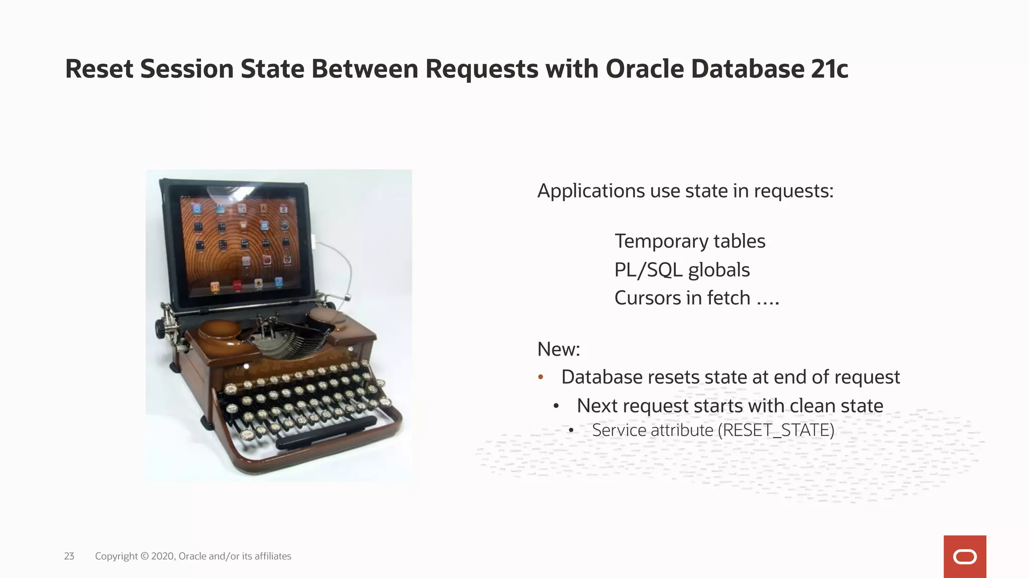 Reset Session State Between Requests with Oracle Database 21c
Copyright © 2020, Oracle and/or its affiliates
23
Applications use state in requests:
Temporary tables
PL/SQL globals
Cursors in fetch ….
New:
• Database resets state at end of request
• Next request starts with clean state
• Service attribute (RESET_STATE)
 