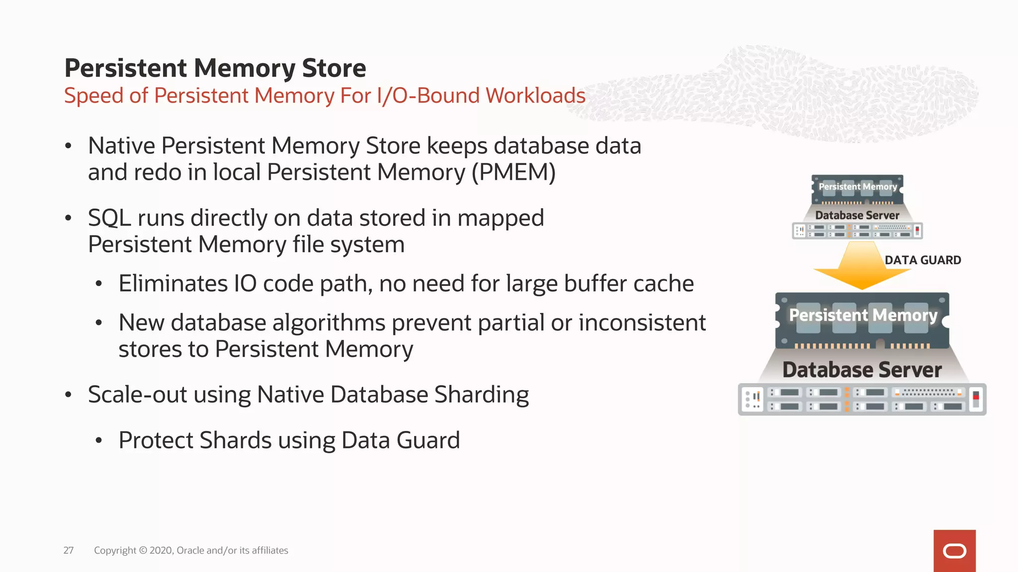 Speed of Persistent Memory For I/O-Bound Workloads
• Native Persistent Memory Store keeps database data
and redo in local Persistent Memory (PMEM)
• SQL runs directly on data stored in mapped
Persistent Memory file system
• Eliminates IO code path, no need for large buffer cache
• New database algorithms prevent partial or inconsistent
stores to Persistent Memory
• Scale-out using Native Database Sharding
• Protect Shards using Data Guard
Persistent Memory Store
DATA GUARD
Copyright © 2020, Oracle and/or its affiliates
27
 