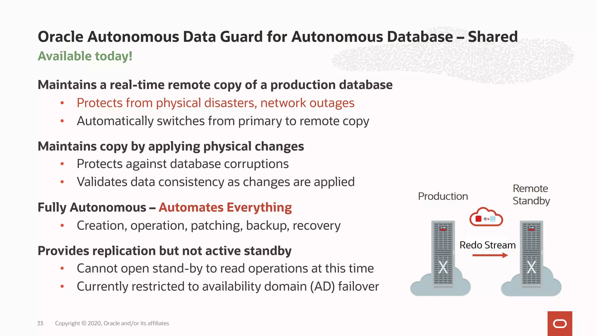 Available today!
Maintains a real-time remote copy of a production database
• Protects from physical disasters, network outages
• Automatically switches from primary to remote copy
Maintains copy by applying physical changes
• Protects against database corruptions
• Validates data consistency as changes are applied
Fully Autonomous – Automates Everything
• Creation, operation, patching, backup, recovery
Provides replication but not active standby
• Cannot open stand-by to read operations at this time
• Currently restricted to availability domain (AD) failover
Oracle Autonomous Data Guard for Autonomous Database – Shared
Copyright © 2020, Oracle and/or its affiliates
33
 