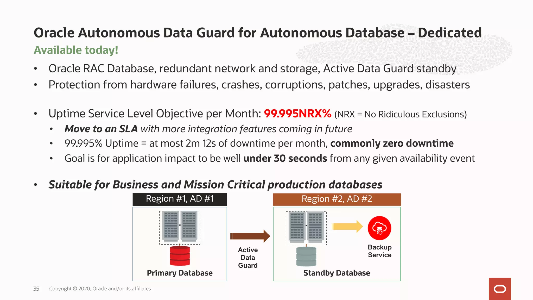 Available today!
• Oracle RAC Database, redundant network and storage, Active Data Guard standby
• Protection from hardware failures, crashes, corruptions, patches, upgrades, disasters
• Uptime Service Level Objective per Month: 99.995NRX% (NRX = No Ridiculous Exclusions)
• Move to an SLA with more integration features coming in future
• 99.995% Uptime = at most 2m 12s of downtime per month, commonly zero downtime
• Goal is for application impact to be well under 30 seconds from any given availability event
• Suitable for Business and Mission Critical production databases
Oracle Autonomous Data Guard for Autonomous Database – Dedicated
35
Primary Database
Region #1, AD #1 Region #2, AD #2
Backup
Service
Standby Database
Active
Data
Guard
Copyright © 2020, Oracle and/or its affiliates
 