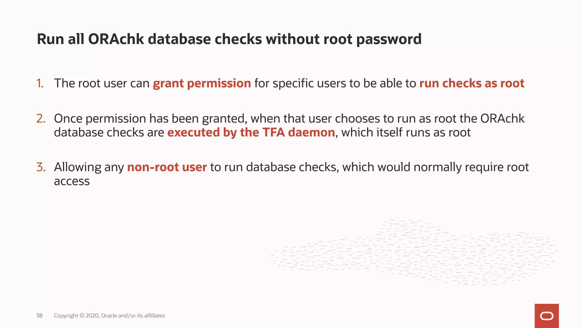 1. The root user can grant permission for specific users to be able to run checks as root
2. Once permission has been granted, when that user chooses to run as root the ORAchk
database checks are executed by the TFA daemon, which itself runs as root
3. Allowing any non-root user to run database checks, which would normally require root
access
Run all ORAchk database checks without root password
Copyright © 2020, Oracle and/or its affiliates
38
 