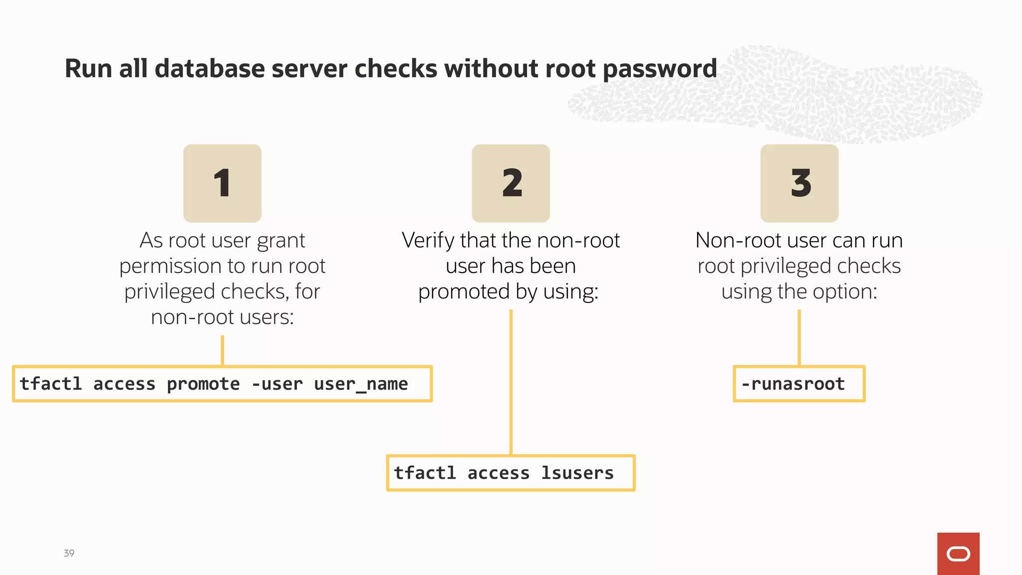 Run all database server checks without root password
39
tfactl access promote -user user_name -runasroot
As root user grant
permission to run root
privileged checks, for
non-root users:
tfactl access lsusers
Verify that the non-root
user has been
promoted by using:
Non-root user can run
root privileged checks
using the option:
1 2 3
 