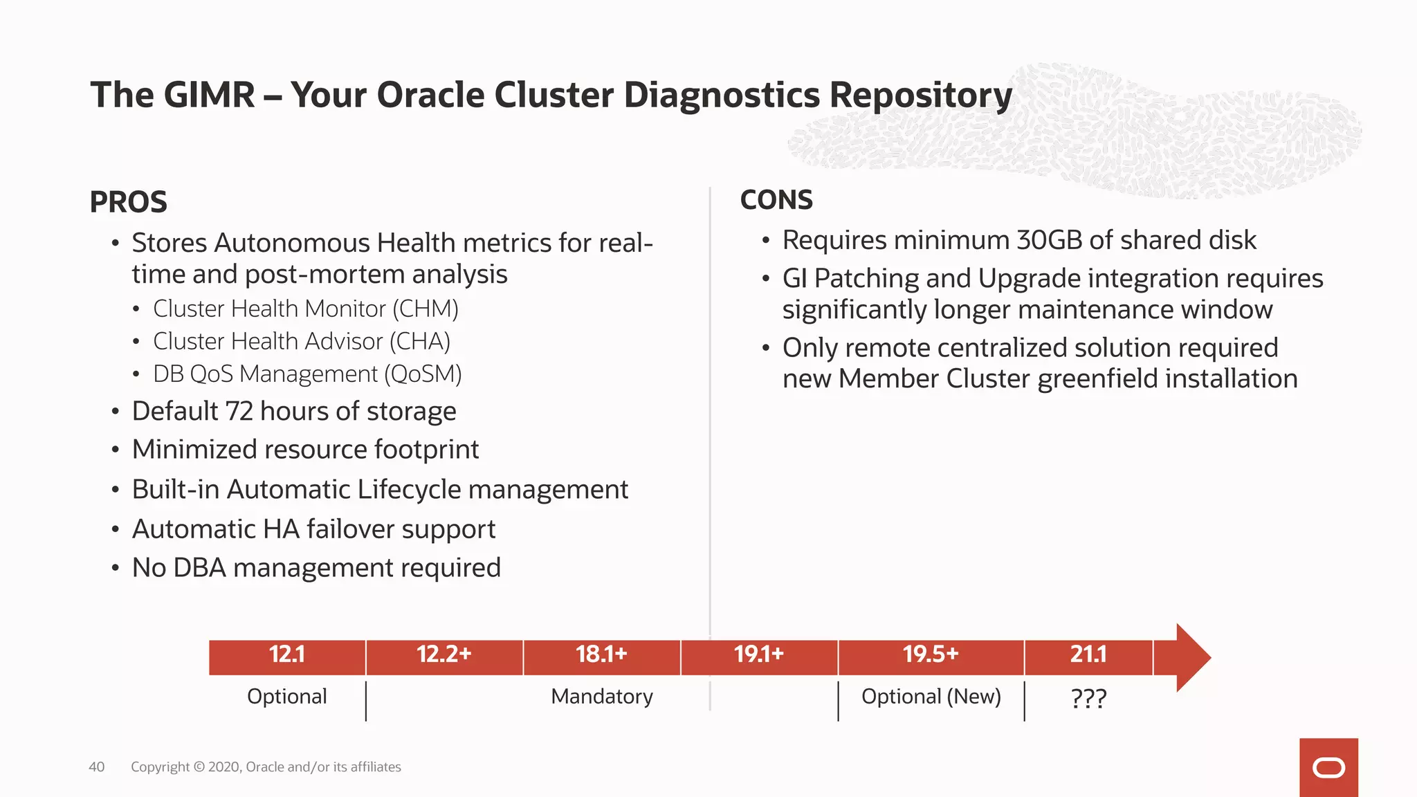 PROS
• Stores Autonomous Health metrics for real-
time and post-mortem analysis
• Cluster Health Monitor (CHM)
• Cluster Health Advisor (CHA)
• DB QoS Management (QoSM)
• Default 72 hours of storage
• Minimized resource footprint
• Built-in Automatic Lifecycle management
• Automatic HA failover support
• No DBA management required
CONS
• Requires minimum 30GB of shared disk
• GI Patching and Upgrade integration requires
significantly longer maintenance window
• Only remote centralized solution required
new Member Cluster greenfield installation
The GIMR – Your Oracle Cluster Diagnostics Repository
Copyright © 2020, Oracle and/or its affiliates
40
12.1 12.2+ 18.1+ 19.1+ 19.5+ 21.1
Optional Mandatory Optional (New) ???
 