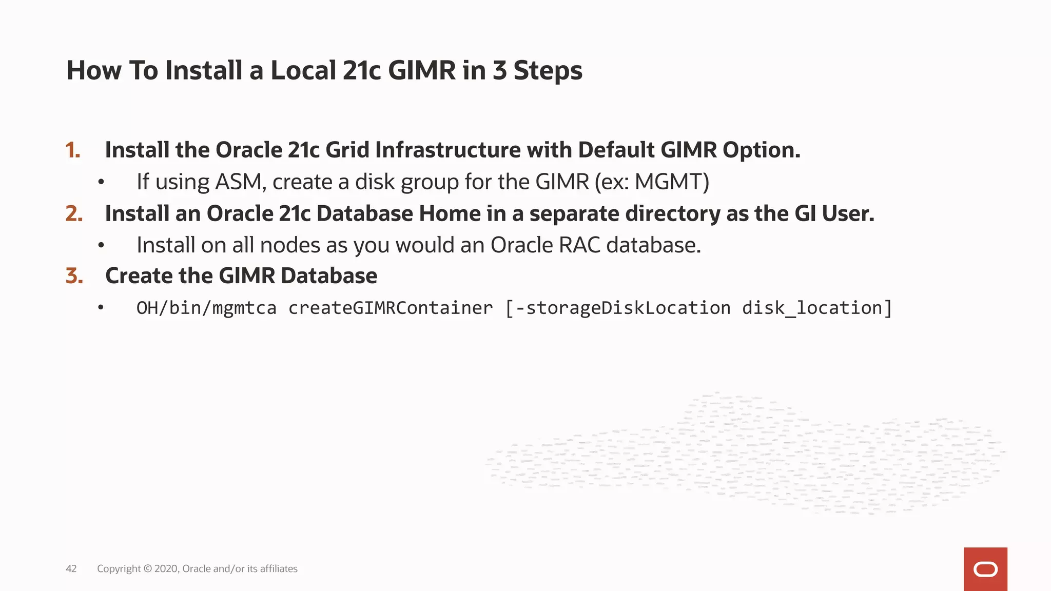 1. Install the Oracle 21c Grid Infrastructure with Default GIMR Option.
• If using ASM, create a disk group for the GIMR (ex: MGMT)
2. Install an Oracle 21c Database Home in a separate directory as the GI User.
• Install on all nodes as you would an Oracle RAC database.
3. Create the GIMR Database
• OH/bin/mgmtca createGIMRContainer [-storageDiskLocation disk_location]
How To Install a Local 21c GIMR in 3 Steps
Copyright © 2020, Oracle and/or its affiliates
42
 