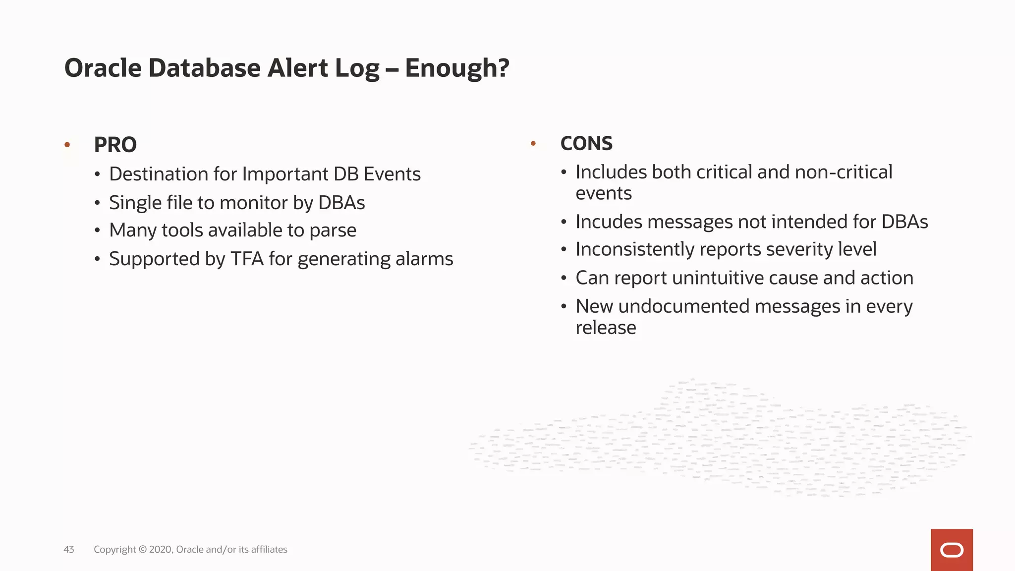• PRO
• Destination for Important DB Events
• Single file to monitor by DBAs
• Many tools available to parse
• Supported by TFA for generating alarms
Oracle Database Alert Log – Enough?
Copyright © 2020, Oracle and/or its affiliates
43
• CONS
• Includes both critical and non-critical
events
• Incudes messages not intended for DBAs
• Inconsistently reports severity level
• Can report unintuitive cause and action
• New undocumented messages in every
release
 