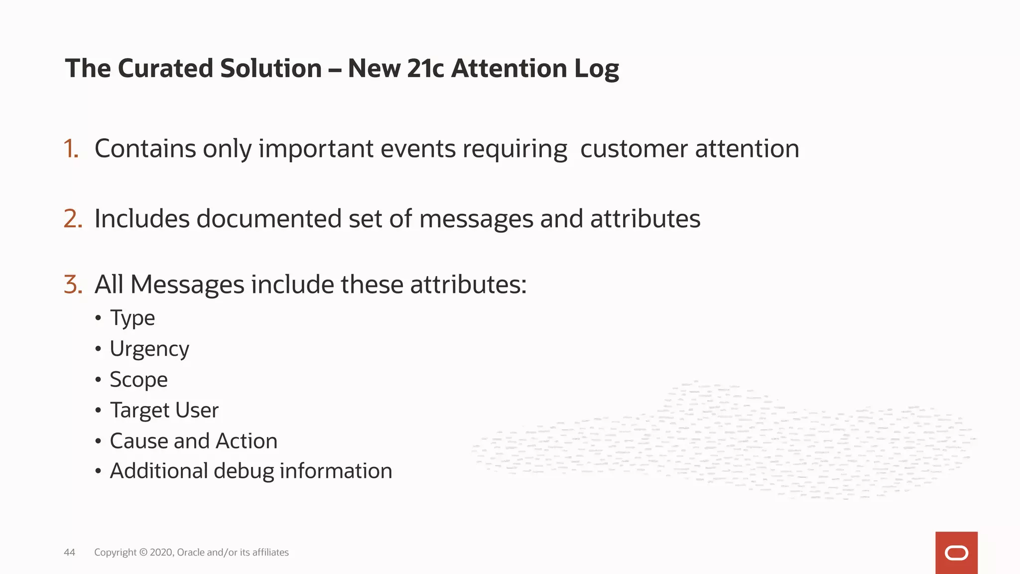 1. Contains only important events requiring customer attention
2. Includes documented set of messages and attributes
3. All Messages include these attributes:
• Type
• Urgency
• Scope
• Target User
• Cause and Action
• Additional debug information
The Curated Solution – New 21c Attention Log
Copyright © 2020, Oracle and/or its affiliates
44
 