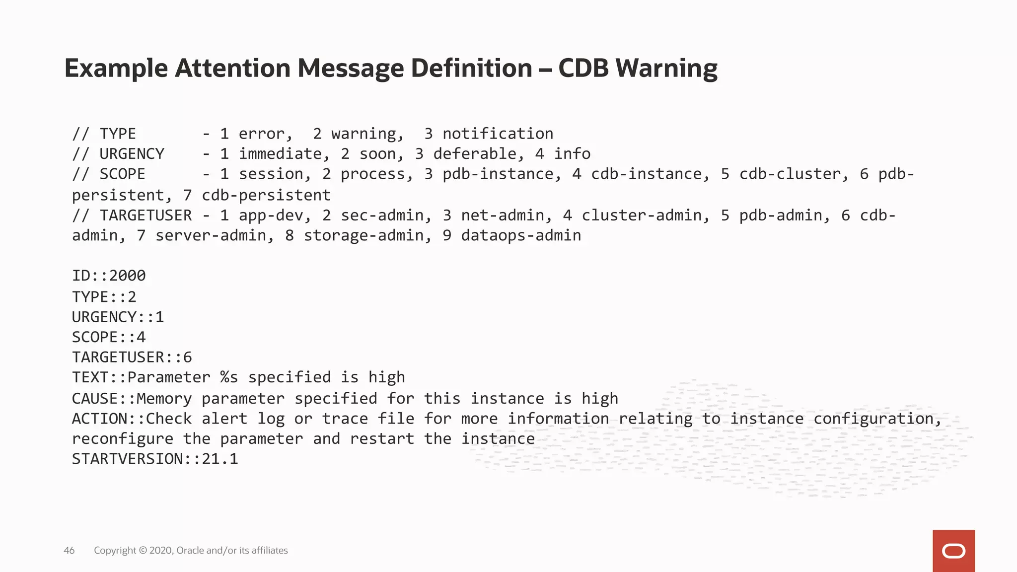 Example Attention Message Definition – CDB Warning
Copyright © 2020, Oracle and/or its affiliates
46
// TYPE - 1 error, 2 warning, 3 notification
// URGENCY - 1 immediate, 2 soon, 3 deferable, 4 info
// SCOPE - 1 session, 2 process, 3 pdb-instance, 4 cdb-instance, 5 cdb-cluster, 6 pdb-
persistent, 7 cdb-persistent
// TARGETUSER - 1 app-dev, 2 sec-admin, 3 net-admin, 4 cluster-admin, 5 pdb-admin, 6 cdb-
admin, 7 server-admin, 8 storage-admin, 9 dataops-admin
ID::2000
TYPE::2
URGENCY::1
SCOPE::4
TARGETUSER::6
TEXT::Parameter %s specified is high
CAUSE::Memory parameter specified for this instance is high
ACTION::Check alert log or trace file for more information relating to instance configuration,
reconfigure the parameter and restart the instance
STARTVERSION::21.1
 