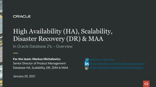 High Availability (HA), Scalability,
Disaster Recovery (DR) & MAA
In Oracle Database 21c – Overview
For the team: Markus Michalewicz
Senior Director of Product Management
Database HA, Scalability, DR, ZDM & MAA
January 20, 2021
@KnownAsMarkus
www.linkedin.com/in/markusmichalewicz
www.slideshare.net/MarkusMichalewicz
 