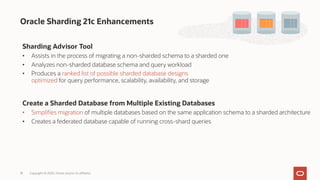 Oracle Sharding 21c Enhancements
Sharding Advisor Tool
• Assists in the process of migrating a non-sharded schema to a sharded one
• Analyzes non-sharded database schema and query workload
• Produces a ranked list of possible sharded database designs
optimized for query performance, scalability, availability, and storage
Create a Sharded Database from Multiple Existing Databases
• Simplifies migration of multiple databases based on the same application schema to a sharded architecture
• Creates a federated database capable of running cross-shard queries
Copyright © 2020, Oracle and/or its affiliates
18
 