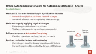 Available today!
Maintains a real-time remote copy of a production database
• Protects from physical disasters, network outages
• Automatically switches from primary to remote copy
Maintains copy by applying physical changes
• Protects against database corruptions
• Validates data consistency as changes are applied
Fully Autonomous – Automates Everything
• Creation, operation, patching, backup, recovery
Provides replication but not active standby
• Cannot open stand-by to read operations at this time
• Currently restricted to availability domain (AD) failover
Oracle Autonomous Data Guard for Autonomous Database – Shared
Copyright © 2020, Oracle and/or its affiliates
33
 