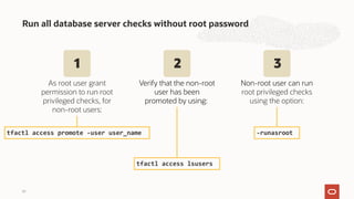 Run all database server checks without root password
39
tfactl access promote -user user_name -runasroot
As root user grant
permission to run root
privileged checks, for
non-root users:
tfactl access lsusers
Verify that the non-root
user has been
promoted by using:
Non-root user can run
root privileged checks
using the option:
1 2 3
 