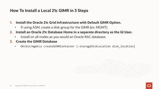1. Install the Oracle 21c Grid Infrastructure with Default GIMR Option.
• If using ASM, create a disk group for the GIMR (ex: MGMT)
2. Install an Oracle 21c Database Home in a separate directory as the GI User.
• Install on all nodes as you would an Oracle RAC database.
3. Create the GIMR Database
• OH/bin/mgmtca createGIMRContainer [-storageDiskLocation disk_location]
How To Install a Local 21c GIMR in 3 Steps
Copyright © 2020, Oracle and/or its affiliates
42
 
