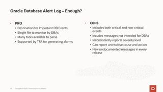 • PRO
• Destination for Important DB Events
• Single file to monitor by DBAs
• Many tools available to parse
• Supported by TFA for generating alarms
Oracle Database Alert Log – Enough?
Copyright © 2020, Oracle and/or its affiliates
43
• CONS
• Includes both critical and non-critical
events
• Incudes messages not intended for DBAs
• Inconsistently reports severity level
• Can report unintuitive cause and action
• New undocumented messages in every
release
 