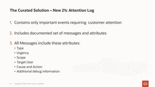 1. Contains only important events requiring customer attention
2. Includes documented set of messages and attributes
3. All Messages include these attributes:
• Type
• Urgency
• Scope
• Target User
• Cause and Action
• Additional debug information
The Curated Solution – New 21c Attention Log
Copyright © 2020, Oracle and/or its affiliates
44
 