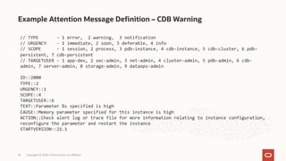 Example Attention Message Definition – CDB Warning
Copyright © 2020, Oracle and/or its affiliates
46
// TYPE - 1 error, 2 warning, 3 notification
// URGENCY - 1 immediate, 2 soon, 3 deferable, 4 info
// SCOPE - 1 session, 2 process, 3 pdb-instance, 4 cdb-instance, 5 cdb-cluster, 6 pdb-
persistent, 7 cdb-persistent
// TARGETUSER - 1 app-dev, 2 sec-admin, 3 net-admin, 4 cluster-admin, 5 pdb-admin, 6 cdb-
admin, 7 server-admin, 8 storage-admin, 9 dataops-admin
ID::2000
TYPE::2
URGENCY::1
SCOPE::4
TARGETUSER::6
TEXT::Parameter %s specified is high
CAUSE::Memory parameter specified for this instance is high
ACTION::Check alert log or trace file for more information relating to instance configuration,
reconfigure the parameter and restart the instance
STARTVERSION::21.1
 