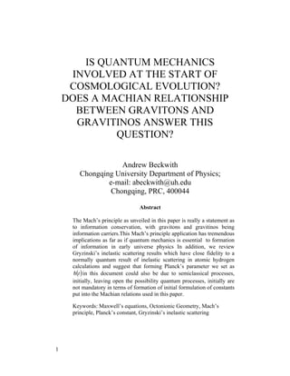 IS QUANTUM MECHANICS
     INVOLVED AT THE START OF
     COSMOLOGICAL EVOLUTION?
    DOES A MACHIAN RELATIONSHIP
      BETWEEN GRAVITONS AND
      GRAVITINOS ANSWER THIS
             QUESTION?

                    Andrew Beckwith
        Chongqing University Department of Physics;
                e-mail: abeckwith@uh.edu
                 Chongqing, PRC, 400044

                                  Abstract

     The Mach’s principle as unveiled in this paper is really a statement as
     to information conservation, with gravitons and gravitinos being
     information carriers.This Mach’s principle application has tremendous
     implications as far as if quantum mechanics is essential to formation
     of information in early universe physics In addition, we review
     Gryzinski’s inelastic scattering results which have close fidelity to a
     normally quantum result of inelastic scattering in atomic hydrogen
     calculations and suggest that forming Planck’s parameter we set as
     h (t ) in this document could also be due to semiclassical processes,
     initially, leaving open the possibility quantum processes, initially are
     not mandatory in terms of formation of initial formulation of constants
     put into the Machian relations used in this paper.

     Keywords: Maxwell’s equations, Octonionic Geometry, Mach’s
     principle, Planck’s constant, Gryzinski’s inelastic scattering




1
 