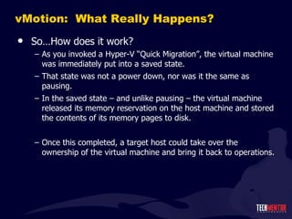 vMotion:  What Really Happens? So…How does it work? As you invoked a Hyper-V  “Quick Migration”, the virtual machine was immediately put into a saved state. That state was not a power down, nor was it the same as pausing. In the saved state – and unlike pausing – the virtual machine released its memory reservation on the host machine and stored the contents of its memory pages to disk. Once this completed, a target host could take over the ownership of the virtual machine and bring it back to operations. 