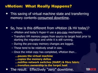 vMotion:  What Really Happens? This saving of virtual machine state and transferring memory contents  consumed downtime . So, how is this different from vMotion (& HV today)? vMotion and today ’s Hyper-V use a  pre-copy  mechanism. Transfers VM memory pages from source to target host prior to starting the migration and while it is still running. During the pre-copy memory changes are logged. These tend to be relatively small in size. Once the initial copy has completed, vMotion then… … pauses the virtual machine … copies the memory deltas … notifies network switches (RARP) & fibre fabric … transfers ownership to the target host The result:  Effectively  “zero” downtime. 