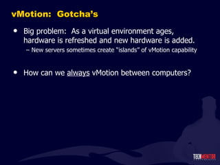 vMotion:  Gotcha ’s Big problem:  As a virtual environment ages, hardware is refreshed and new hardware is added. New servers sometimes create  “islands” of vMotion capability How can we  always  vMotion between computers? 