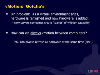 vMotion:  Gotcha ’s Big problem:  As a virtual environment ages, hardware is refreshed and new hardware is added. New servers sometimes create  “islands” of vMotion capability How can we  always  vMotion between computers? You can always refresh all hardware at the same time (Har!) 