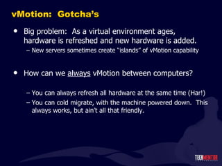 vMotion:  Gotcha ’s Big problem:  As a virtual environment ages, hardware is refreshed and new hardware is added. New servers sometimes create  “islands” of vMotion capability How can we  always  vMotion between computers? You can always refresh all hardware at the same time (Har!) You can cold migrate, with the machine powered down.  This always works, but ain ’t all that friendly. 