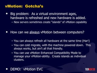 vMotion:  Gotcha ’s Big problem:  As a virtual environment ages, hardware is refreshed and new hardware is added. New servers sometimes create  “islands” of vMotion capability How can we  always  vMotion between computers? You can always refresh all hardware at the same time (Har!) You can cold migrate, with the machine powered down.  This always works, but ain ’t all that friendly. You can use vMotion Enhanced Compatibility Mode to manage your vMotion-ability.  Create islands as individual clusters. DEMO:  vMotion EVC 