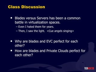 Class Discussion Blades versus Servers has been a common battle in virtualization spaces. Even I hated them for years. Then, I saw the light.  <Cue angels singing> Why are blades and EVC perfect for each other? How are blades and Private Clouds perfect for each other? 