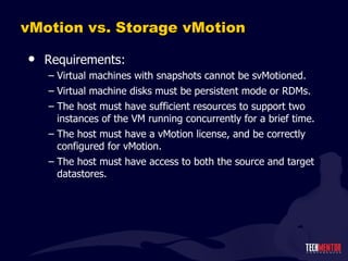 vMotion vs. Storage vMotion Requirements: Virtual machines with snapshots cannot be svMotioned. Virtual machine disks must be persistent mode or RDMs. The host must have sufficient resources to support two instances of the VM running concurrently for a brief time. The host must have a vMotion license, and be correctly configured for vMotion. The host must have access to both the source and target datastores. 