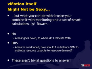 vMotion Itself Might Not be Sexy… … but what-you-can-do-with-it-once-you-combine-it-with-monitoring-and-a-set-of-smart-calculations… is !  Rawrrr… HA A host goes down, to where do I relocate VMs? DRS A host is overloaded, how should I re-balance VMs to optimize resource capacity to resource demand? These  aren ’t  trivial questions to answer! 