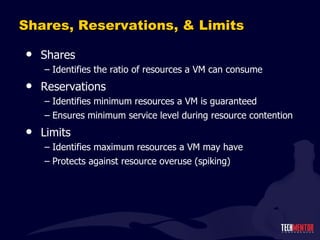 Shares, Reservations, & Limits Shares Identifies the ratio of resources a VM can consume Reservations Identifies minimum resources a VM is guaranteed Ensures minimum service level during resource contention Limits Identifies maximum resources a VM may have Protects against resource overuse (spiking) 
