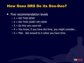 How Does DRS Do its Doo-Doo? Five recommendation levels 1 = DO THIS NOW! 2 = DO THIS (SORT OF) NOW 3 = Do this very soon-ish 4 = You know, if you have the time, you might consider… 5 = Meh.  Get around to it when you have time. 