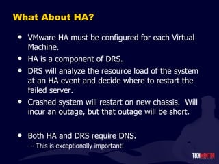 What About HA? VMware HA must be configured for each Virtual Machine. HA is a component of DRS. DRS will analyze the resource load of the system at an HA event and decide where to restart the failed server. Crashed system will restart on new chassis.  Will incur an outage, but that outage will be short. Both HA and DRS  require DNS . This is exceptionally important! 