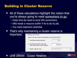 Building in Cluster Reserve All of these calculations highlight the notion that you ’re always going to need  somewhere to go . Hosts that die need to send VMs somewhere. DRS needs a resource buffer if its to do its job. You need expansion potential. That ’s why maintaining a cluster reserve is important. LIVE DRAW:  Cluster Reserve 