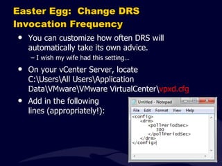 Easter Egg:  Change DRS Invocation Frequency You can customize how often DRS will automatically take its own advice. I wish my wife had this setting… On your vCenter Server, locate C:\Users\All Users\Application Data\VMware\VMware VirtualCenter\ vpxd.cfg Add in the following lines (appropriately!): 
