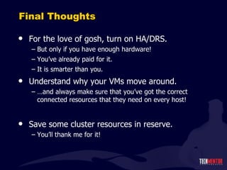 Final Thoughts For the love of gosh, turn on HA/DRS. But only if you have enough hardware! You ’ve already paid for it. It is smarter than you. Understand why your VMs move around. … and always make sure that you ’ve got the correct connected resources that they need on every host! Save some cluster resources in reserve. You ’ll thank me for it! 