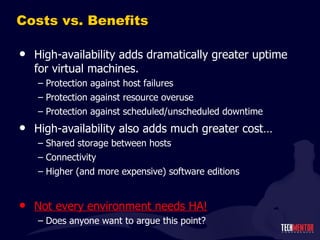 Costs vs. Benefits High-availability adds dramatically greater uptime for virtual machines. Protection against host failures Protection against resource overuse Protection against scheduled/unscheduled downtime High-availability also adds much greater cost… Shared storage between hosts Connectivity Higher (and more expensive) software editions Not every environment needs HA! Does anyone want to argue this point? 