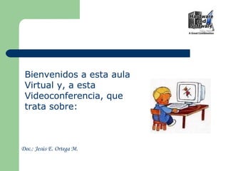 Bienvenidos a esta aula Virtual y, a esta Videoconferencia, que trata sobre: Doc.: Jesús E. Ortega M. 