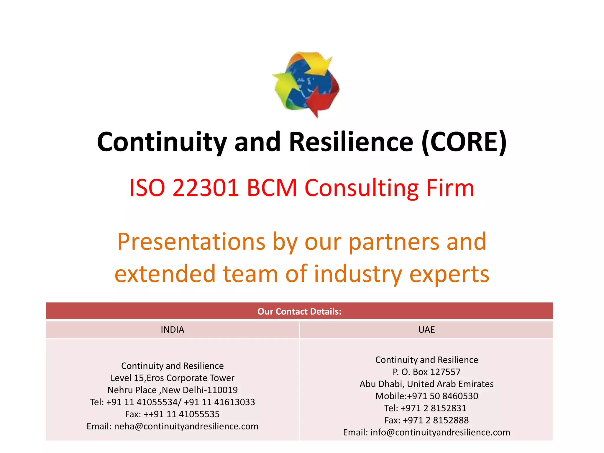 Continuity and Resilience (CORE)
ISO 22301 BCM Consulting Firm
Presentations by our partners and
extended team of industry experts
Our Contact Details:
INDIA UAE
Continuity and Resilience
Level 15,Eros Corporate Tower
Nehru Place ,New Delhi-110019
Tel: +91 11 41055534/ +91 11 41613033
Fax: ++91 11 41055535
Email: neha@continuityandresilience.com
Continuity and Resilience
P. O. Box 127557
Abu Dhabi, United Arab Emirates
Mobile:+971 50 8460530
Tel: +971 2 8152831
Fax: +971 2 8152888
Email: info@continuityandresilience.com
 