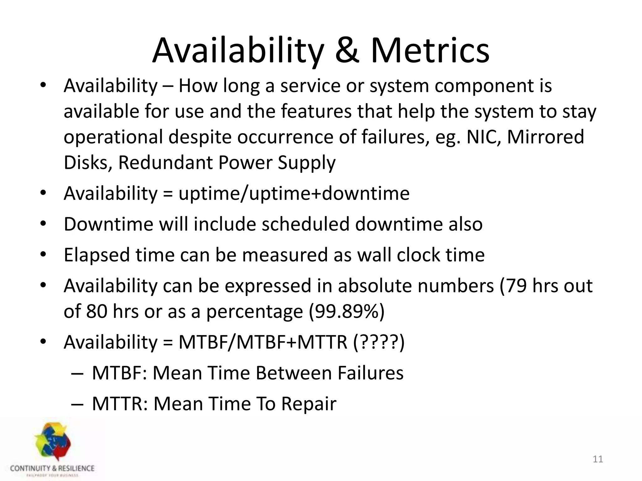 Availability & Metrics
• Availability – How long a service or system component is
available for use and the features that help the system to stay
operational despite occurrence of failures, eg. NIC, Mirrored
Disks, Redundant Power Supply
• Availability = uptime/uptime+downtime
• Downtime will include scheduled downtime also
• Elapsed time can be measured as wall clock time
• Availability can be expressed in absolute numbers (79 hrs out
of 80 hrs or as a percentage (99.89%)
• Availability = MTBF/MTBF+MTTR (????)
– MTBF: Mean Time Between Failures
– MTTR: Mean Time To Repair
11
 