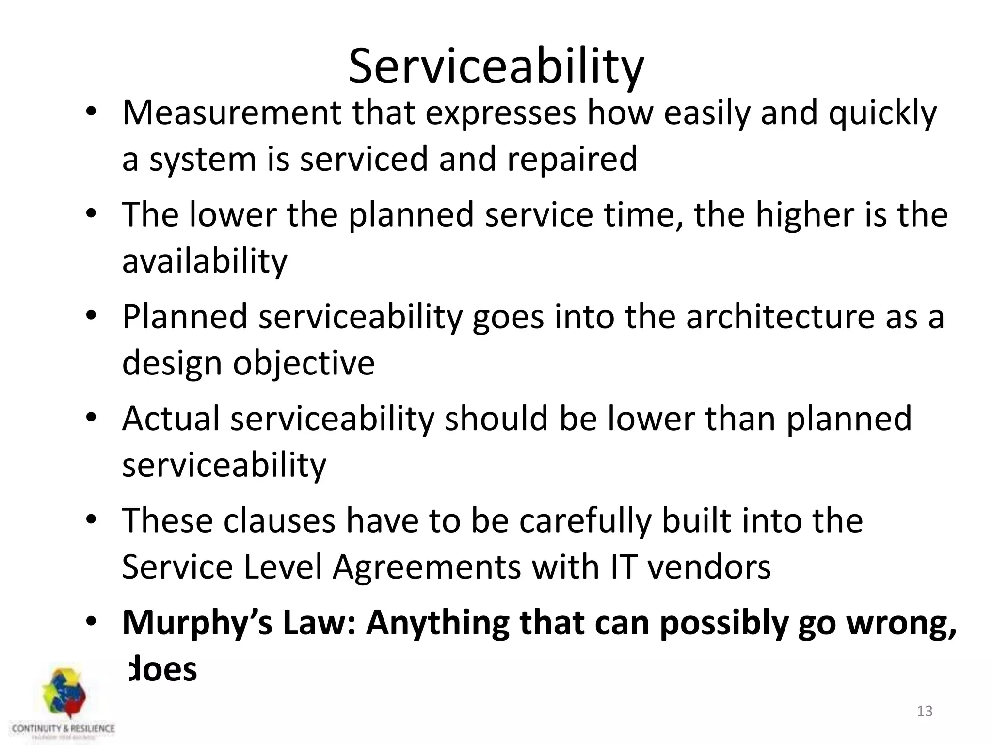 Serviceability
• Measurement that expresses how easily and quickly
a system is serviced and repaired
• The lower the planned service time, the higher is the
availability
• Planned serviceability goes into the architecture as a
design objective
• Actual serviceability should be lower than planned
serviceability
• These clauses have to be carefully built into the
Service Level Agreements with IT vendors
• Murphy’s Law: Anything that can possibly go wrong,
does
13
 