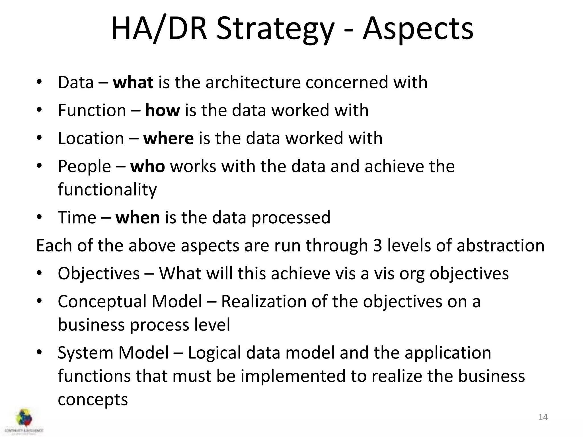 HA/DR Strategy - Aspects
• Data – what is the architecture concerned with
• Function – how is the data worked with
• Location – where is the data worked with
• People – who works with the data and achieve the
functionality
• Time – when is the data processed
Each of the above aspects are run through 3 levels of abstraction
• Objectives – What will this achieve vis a vis org objectives
• Conceptual Model – Realization of the objectives on a
business process level
• System Model – Logical data model and the application
functions that must be implemented to realize the business
concepts
14
 
