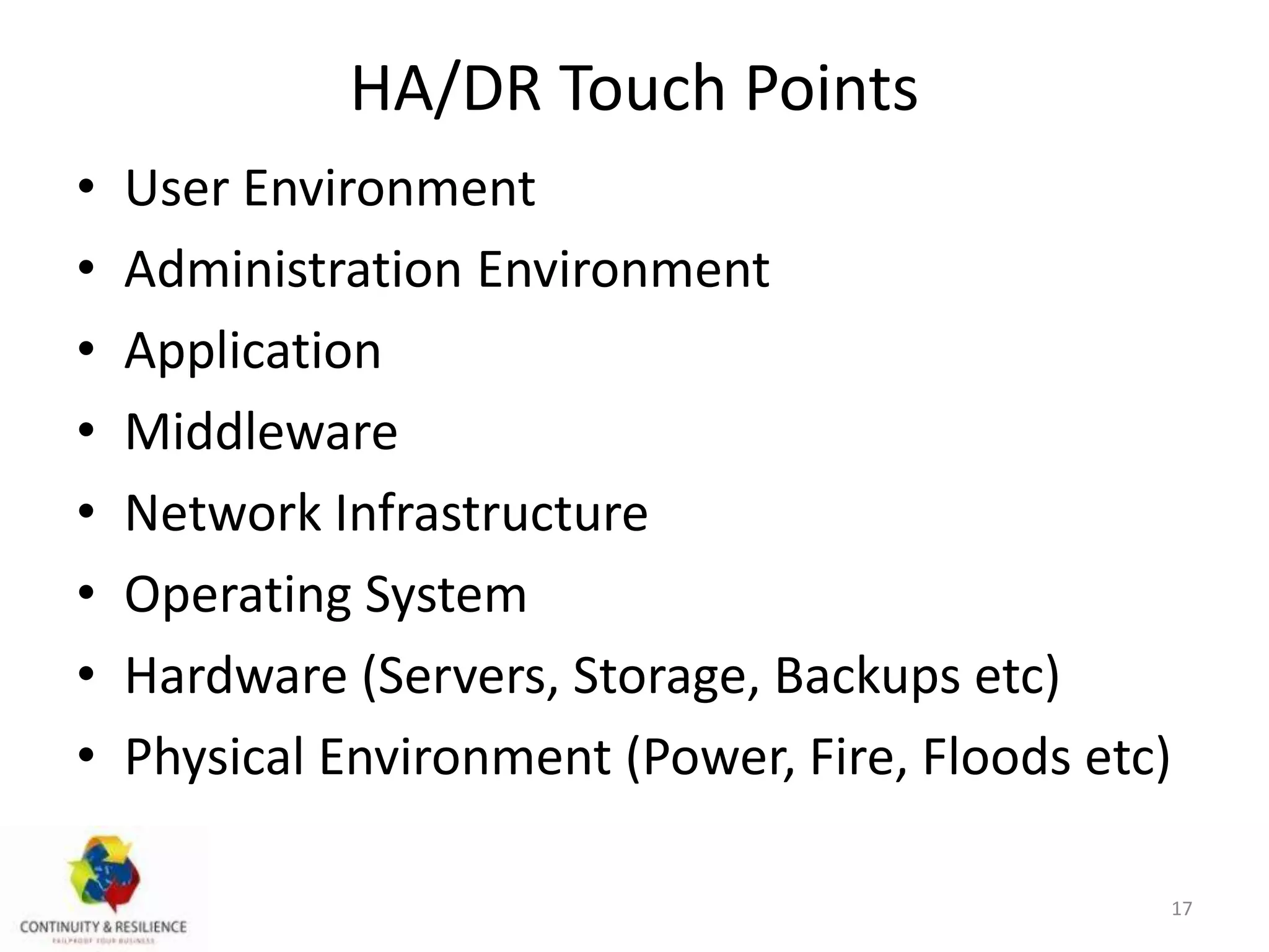HA/DR Touch Points
• User Environment
• Administration Environment
• Application
• Middleware
• Network Infrastructure
• Operating System
• Hardware (Servers, Storage, Backups etc)
• Physical Environment (Power, Fire, Floods etc)
17
 