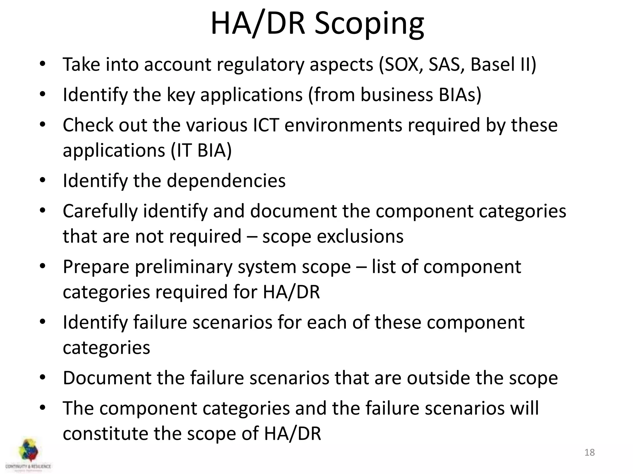 HA/DR Scoping
• Take into account regulatory aspects (SOX, SAS, Basel II)
• Identify the key applications (from business BIAs)
• Check out the various ICT environments required by these
applications (IT BIA)
• Identify the dependencies
• Carefully identify and document the component categories
that are not required – scope exclusions
• Prepare preliminary system scope – list of component
categories required for HA/DR
• Identify failure scenarios for each of these component
categories
• Document the failure scenarios that are outside the scope
• The component categories and the failure scenarios will
constitute the scope of HA/DR
18
 