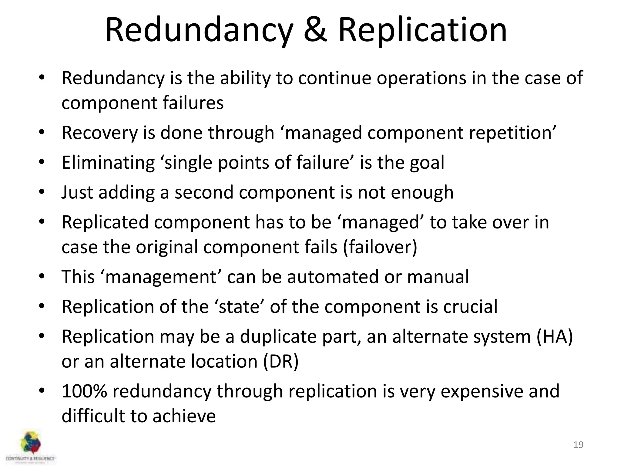 Redundancy & Replication
• Redundancy is the ability to continue operations in the case of
component failures
• Recovery is done through ‘managed component repetition’
• Eliminating ‘single points of failure’ is the goal
• Just adding a second component is not enough
• Replicated component has to be ‘managed’ to take over in
case the original component fails (failover)
• This ‘management’ can be automated or manual
• Replication of the ‘state’ of the component is crucial
• Replication may be a duplicate part, an alternate system (HA)
or an alternate location (DR)
• 100% redundancy through replication is very expensive and
difficult to achieve
19
 